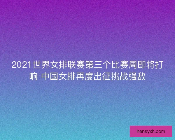 2021世界女排联赛第三个比赛周即将打响 中国女排再度出征挑战强敌