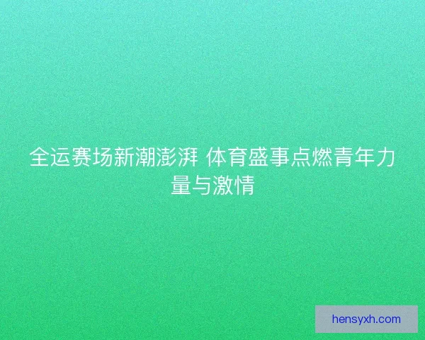 全运赛场新潮澎湃 体育盛事点燃青年力量与激情