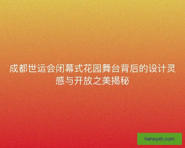 成都世运会闭幕式花园舞台背后的设计灵感与开放之美揭秘 成都世运会闭幕式花园舞台背后的设计灵感与开放之美揭秘
