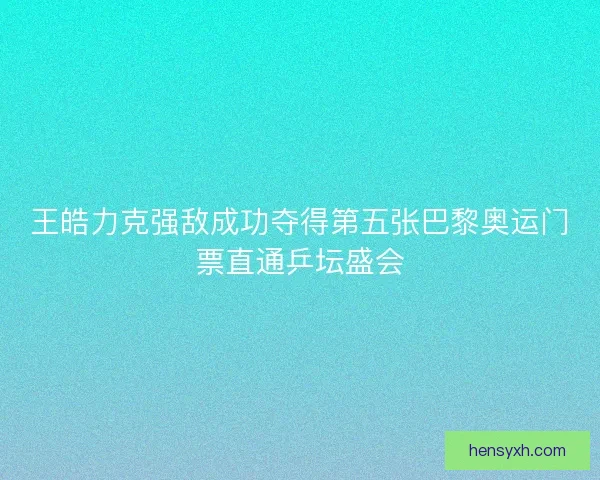 王皓力克强敌成功夺得第五张巴黎奥运门票直通乒坛盛会