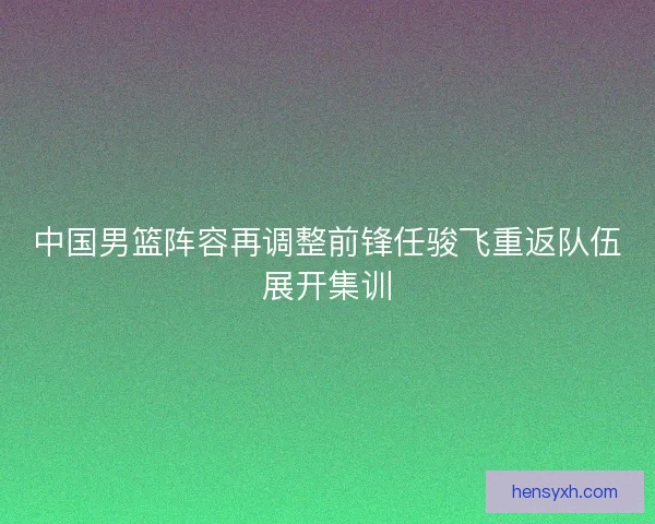 中国男篮阵容再调整前锋任骏飞重返队伍展开集训