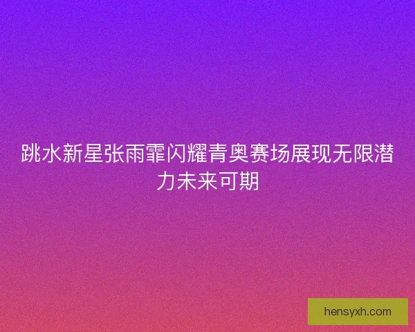 跳水新星张雨霏闪耀青奥赛场展现无限潜力未来可期