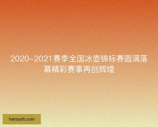 2020-2021赛季全国冰壶锦标赛圆满落幕精彩赛事再创辉煌