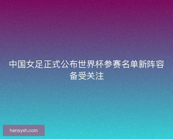 中国女足正式公布世界杯参赛名单新阵容备受关注
