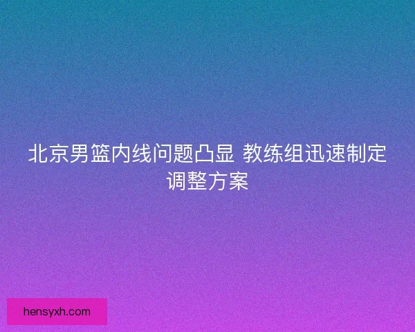 北京男篮内线问题凸显 教练组迅速制定调整方案