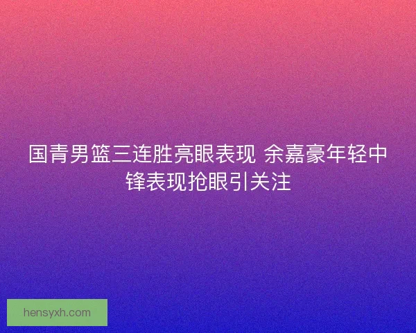 国青男篮三连胜亮眼表现 余嘉豪年轻中锋表现抢眼引关注