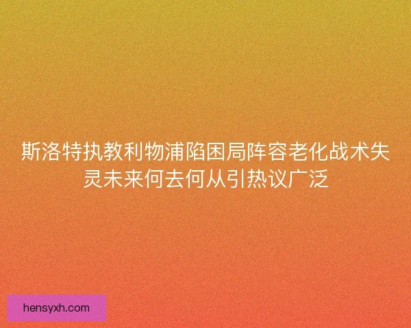斯洛特执教利物浦陷困局阵容老化战术失灵未来何去何从引热议广泛