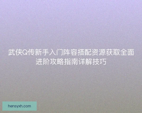 武侠Q传新手入门阵容搭配资源获取全面进阶攻略指南详解技巧