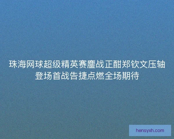 珠海网球超级精英赛鏖战正酣郑钦文压轴登场首战告捷点燃全场期待