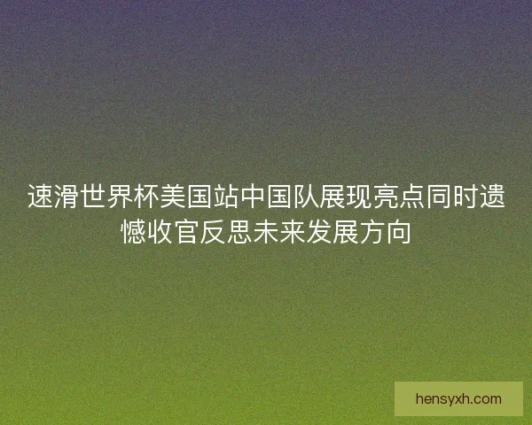 速滑世界杯美国站中国队展现亮点同时遗憾收官反思未来发展方向 速滑世界杯美国站中国队展现亮点同时遗憾收官反思未来发展方向