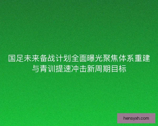 国足未来备战计划全面曝光聚焦体系重建与青训提速冲击新周期目标