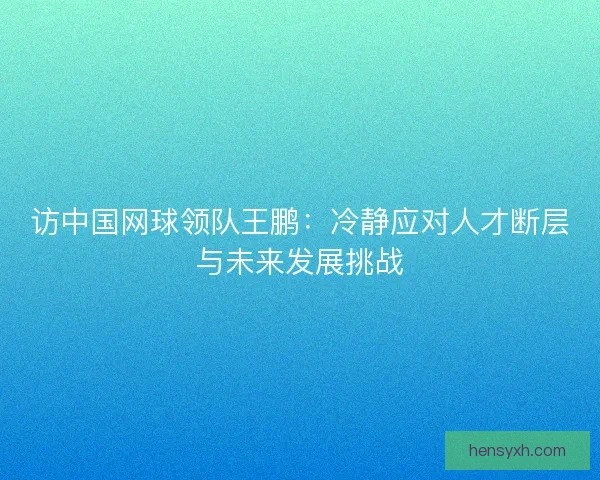 访中国网球领队王鹏:冷静应对人才断层与未来发展挑战 访中国网球领队王鹏:冷静应对人才断层与未来发展挑战