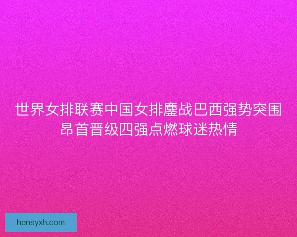 世界女排联赛中国女排鏖战巴西强势突围昂首晋级四强点燃球迷热情 世界女排联赛中国女排鏖战巴西强势突围昂首晋级四强点燃球迷热情