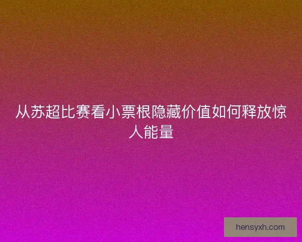 从苏超比赛看小票根隐藏价值如何释放惊人能量 从苏超比赛看小票根隐藏价值如何释放惊人能量