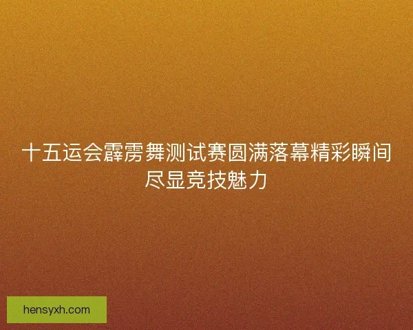 十五运会霹雳舞测试赛圆满落幕精彩瞬间尽显竞技魅力 十五运会霹雳舞测试赛圆满落幕精彩瞬间尽显竞技魅力