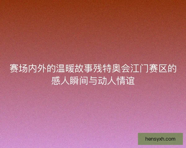 赛场内外的温暖故事残特奥会江门赛区的感人瞬间与动人情谊