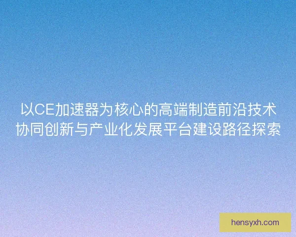 以CE加速器为核心的高端制造前沿技术协同创新与产业化发展平台建设路径探索