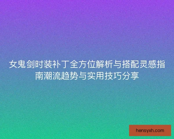 女鬼剑时装补丁全方位解析与搭配灵感指南潮流趋势与实用技巧分享