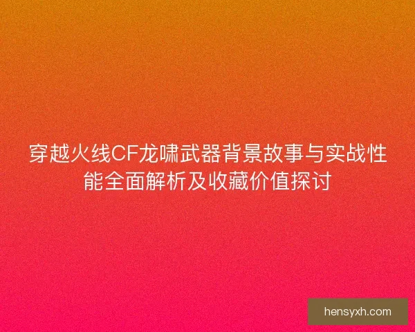 穿越火线CF龙啸武器背景故事与实战性能全面解析及收藏价值探讨 穿越火线CF龙啸武器背景故事与实战性能全面解析及收藏价值探讨