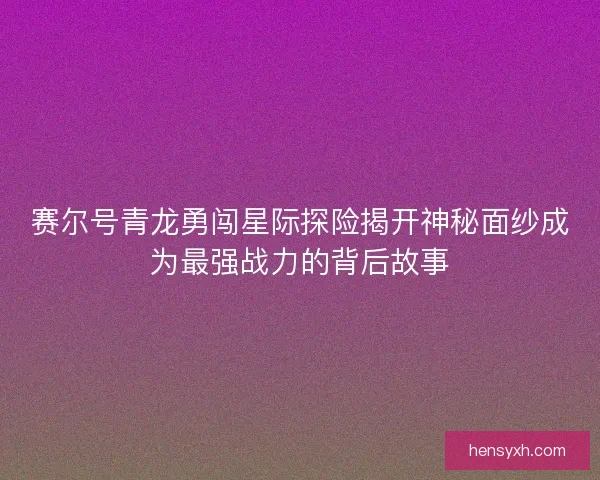赛尔号青龙勇闯星际探险揭开神秘面纱成为最强战力的背后故事