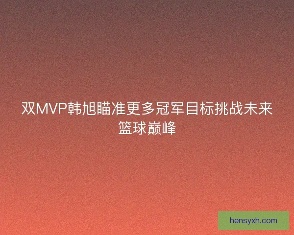 双MVP韩旭瞄准更多冠军目标挑战未来篮球巅峰 双MVP韩旭瞄准更多冠军目标挑战未来篮球巅峰