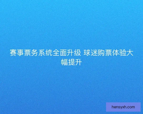 赛事票务系统全面升级 球迷购票体验大幅提升